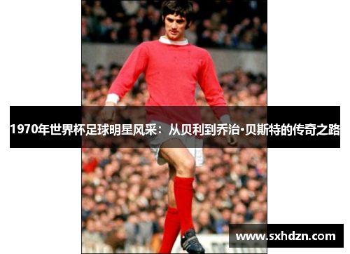 1970年世界杯足球明星风采：从贝利到乔治·贝斯特的传奇之路