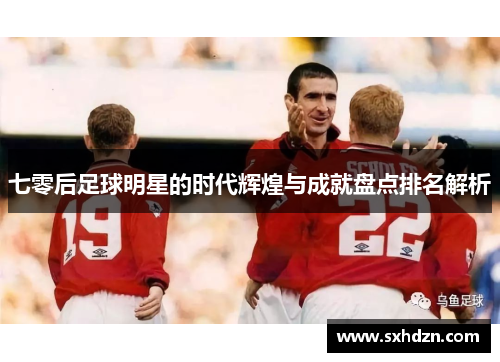 七零后足球明星的时代辉煌与成就盘点排名解析