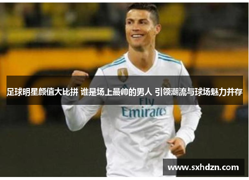 足球明星颜值大比拼 谁是场上最帅的男人 引领潮流与球场魅力并存