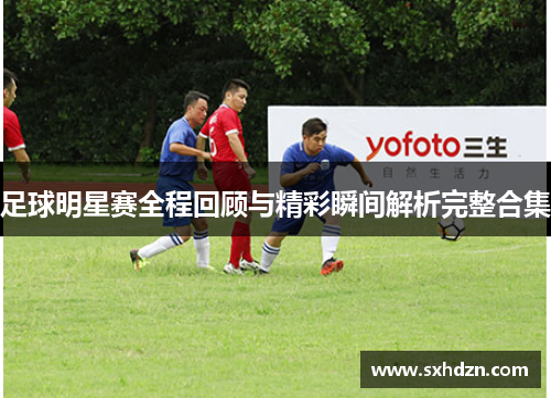 足球明星赛全程回顾与精彩瞬间解析完整合集