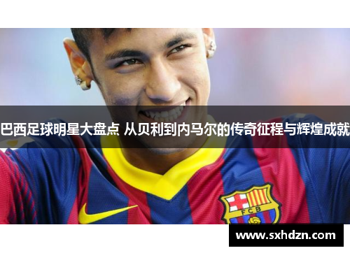 巴西足球明星大盘点 从贝利到内马尔的传奇征程与辉煌成就