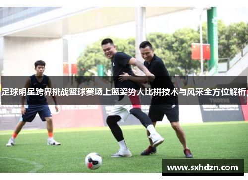 足球明星跨界挑战篮球赛场上篮姿势大比拼技术与风采全方位解析