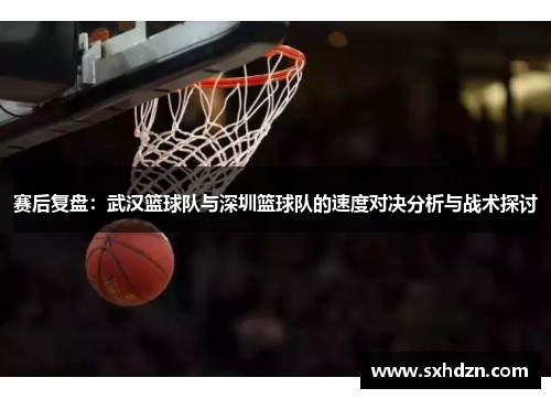 赛后复盘：武汉篮球队与深圳篮球队的速度对决分析与战术探讨