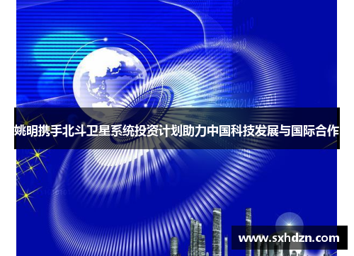姚明携手北斗卫星系统投资计划助力中国科技发展与国际合作