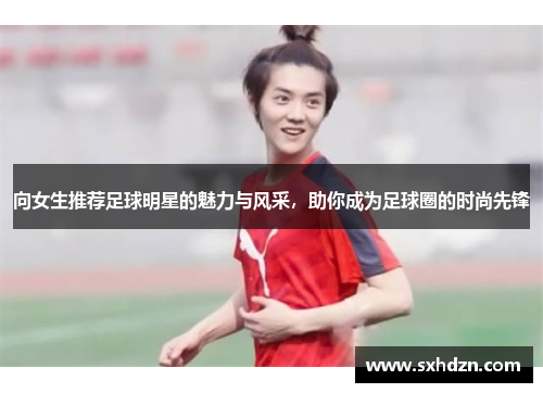 向女生推荐足球明星的魅力与风采，助你成为足球圈的时尚先锋