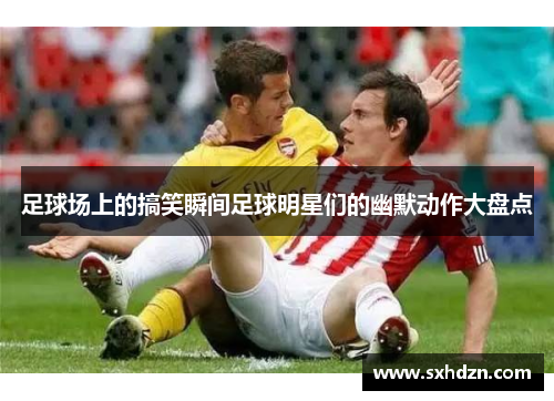 足球场上的搞笑瞬间足球明星们的幽默动作大盘点