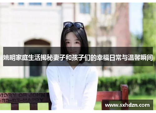 姚明家庭生活揭秘妻子和孩子们的幸福日常与温馨瞬间