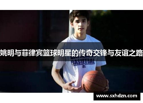 姚明与菲律宾篮球明星的传奇交锋与友谊之路
