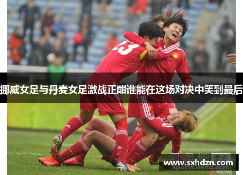 挪威女足与丹麦女足激战正酣谁能在这场对决中笑到最后