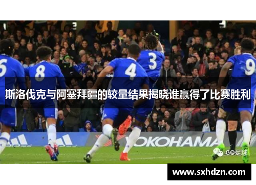 斯洛伐克与阿塞拜疆的较量结果揭晓谁赢得了比赛胜利