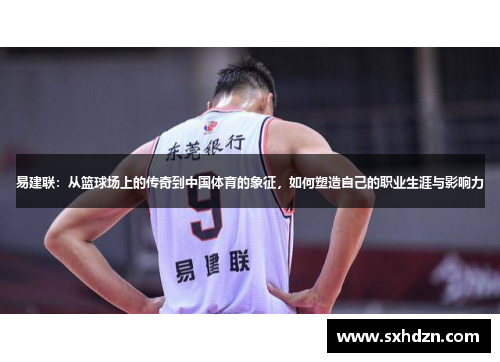 易建联：从篮球场上的传奇到中国体育的象征，如何塑造自己的职业生涯与影响力