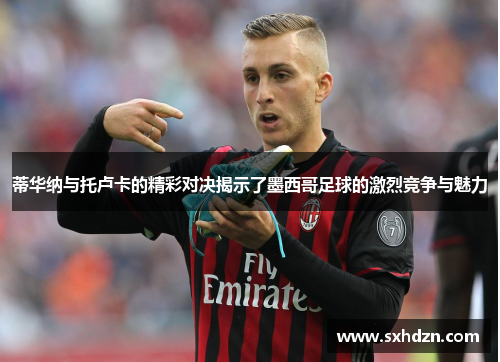 蒂华纳与托卢卡的精彩对决揭示了墨西哥足球的激烈竞争与魅力